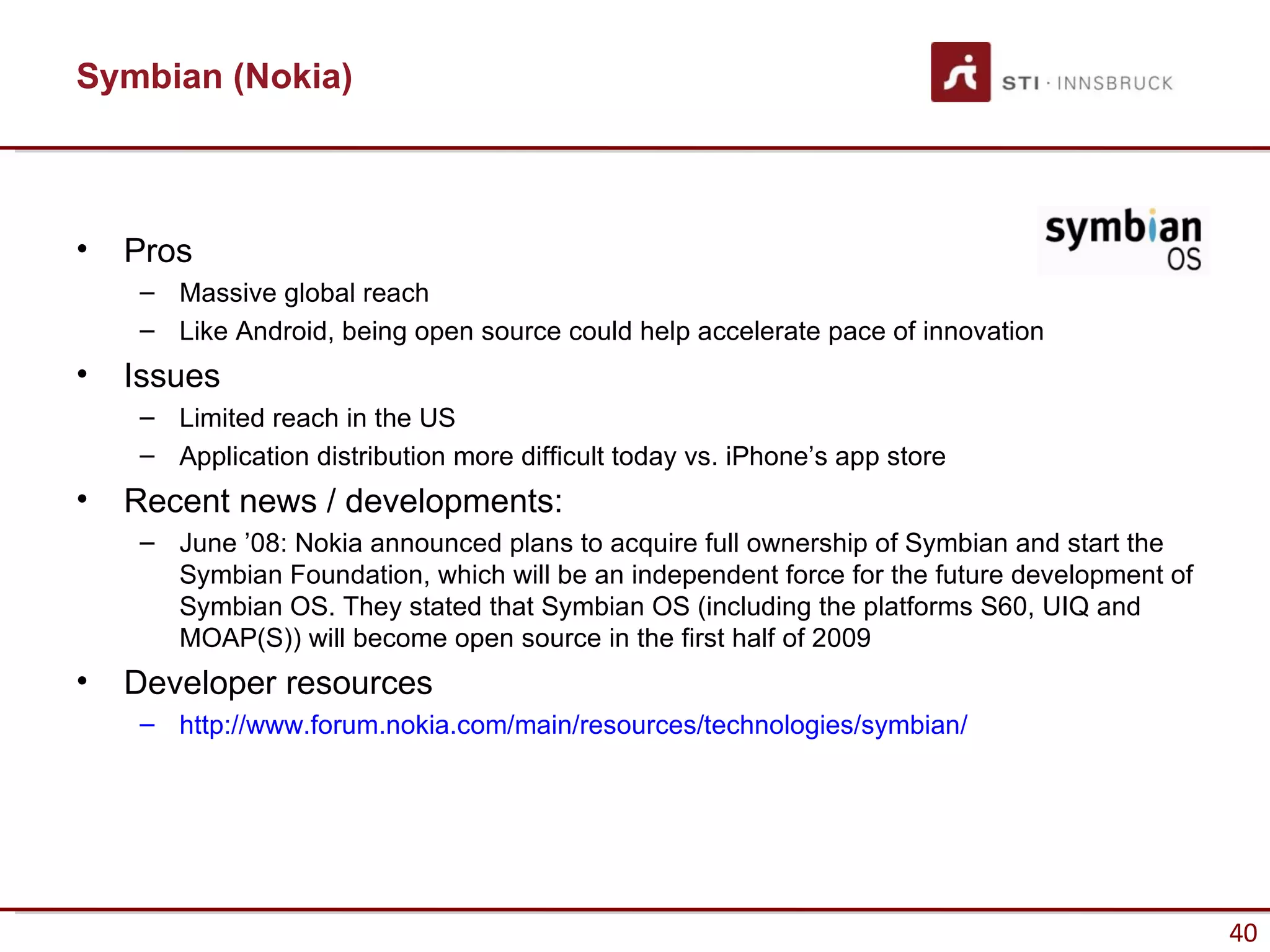 Symbian (Nokia)



•   Pros
    – Massive global reach
    – Like Android, being open source could help accelerate pace of innovation
•   Issues
    – Limited reach in the US
    – Application distribution more difficult today vs. iPhone’s app store
•   Recent news / developments:
    – June ’08: Nokia announced plans to acquire full ownership of Symbian and start the
      Symbian Foundation, which will be an independent force for the future development of
      Symbian OS. They stated that Symbian OS (including the platforms S60, UIQ and
      MOAP(S)) will become open source in the first half of 2009
•   Developer resources
    – http://www.forum.nokia.com/main/resources/technologies/symbian/




                                                                                             40
 