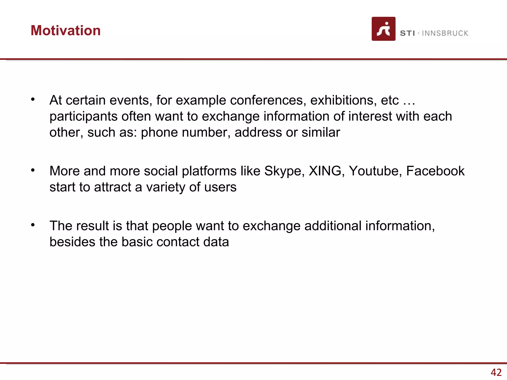 Motivation



•   At certain events, for example conferences, exhibitions, etc …
    participants often want to exchange information of interest with each
    other, such as: phone number, address or similar

•   More and more social platforms like Skype, XING, Youtube, Facebook
    start to attract a variety of users

•   The result is that people want to exchange additional information,
    besides the basic contact data




                                                                            42
 
