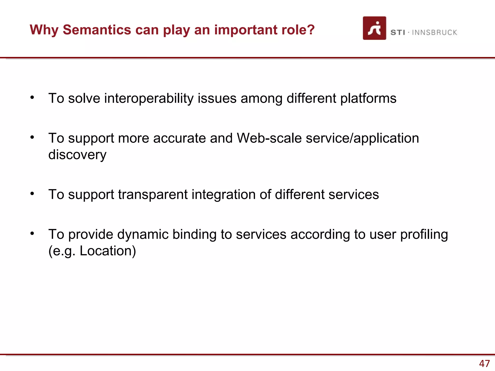 Why Semantics can play an important role?



•   To solve interoperability issues among different platforms

•   To support more accurate and Web-scale service/application
    discovery

•   To support transparent integration of different services

•   To provide dynamic binding to services according to user profiling
    (e.g. Location)




                                                                         47
 