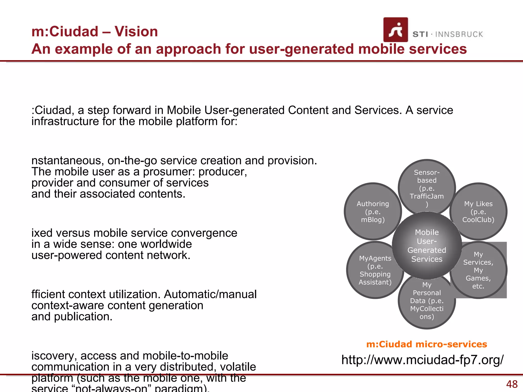 m:Ciudad – Vision
An example of an approach for user-generated mobile services



:Ciudad, a step forward in Mobile User-generated Content and Services. A service
infrastructure for the mobile platform for:


nstantaneous, on-the-go service creation and provision.
The mobile user as a prosumer: producer,                                    Sensor-
provider and consumer of services                                            based
                                                                              (p.e.
and their associated contents.                                             TrafficJam
                                                             Authoring          )       My Likes
                                                               (p.e.                      (p.e.
                                                              mBlog)                    CoolClub)

ixed versus mobile service convergence                                       Mobile
                                                                             User-
in a wide sense: one worldwide                                             Generated
user-powered content network.                                 MyAgents      Services
                                                                                           My
                                                                                        Services,
                                                                (p.e.
                                                                                           My
                                                              Shopping
                                                                                         Games,
                                                              Assistant)       My         etc.
fficient context utilization. Automatic/manual                              Personal
                                                                           Data (p.e.
context-aware content generation                                           MyCollecti
and publication.                                                              ons)



                                                                m:Ciudad micro-services
iscovery, access and mobile-to-mobile                     http://www.mciudad-fp7.org/
communication in a very distributed, volatile
platform (such as the mobile one, with the
                                                                                                    48
 