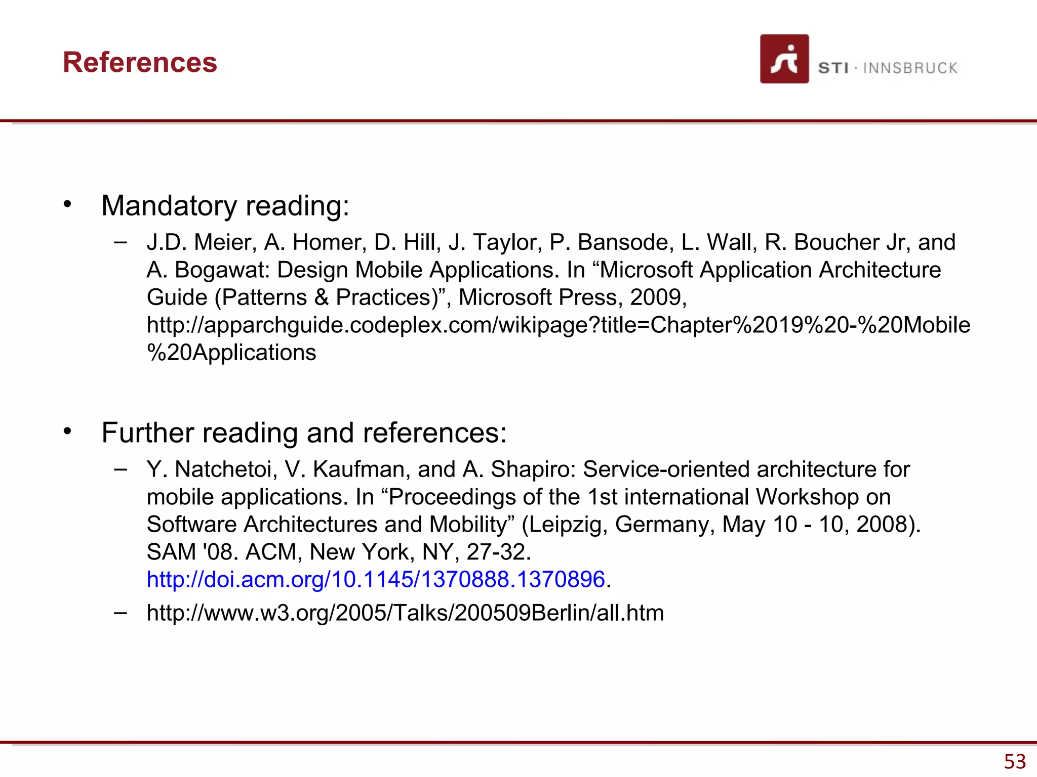 References



•   Mandatory reading:
    – J.D. Meier, A. Homer, D. Hill, J. Taylor, P. Bansode, L. Wall, R. Boucher Jr, and
      A. Bogawat: Design Mobile Applications. In “Microsoft Application Architecture
      Guide (Patterns & Practices)”, Microsoft Press, 2009,
      http://apparchguide.codeplex.com/wikipage?title=Chapter%2019%20-%20Mobile
      %20Applications


•   Further reading and references:
    – Y. Natchetoi, V. Kaufman, and A. Shapiro: Service-oriented architecture for
      mobile applications. In “Proceedings of the 1st international Workshop on
      Software Architectures and Mobility” (Leipzig, Germany, May 10 - 10, 2008).
      SAM '08. ACM, New York, NY, 27-32.
      http://doi.acm.org/10.1145/1370888.1370896.
    – http://www.w3.org/2005/Talks/200509Berlin/all.htm




                                                                                          53
 
