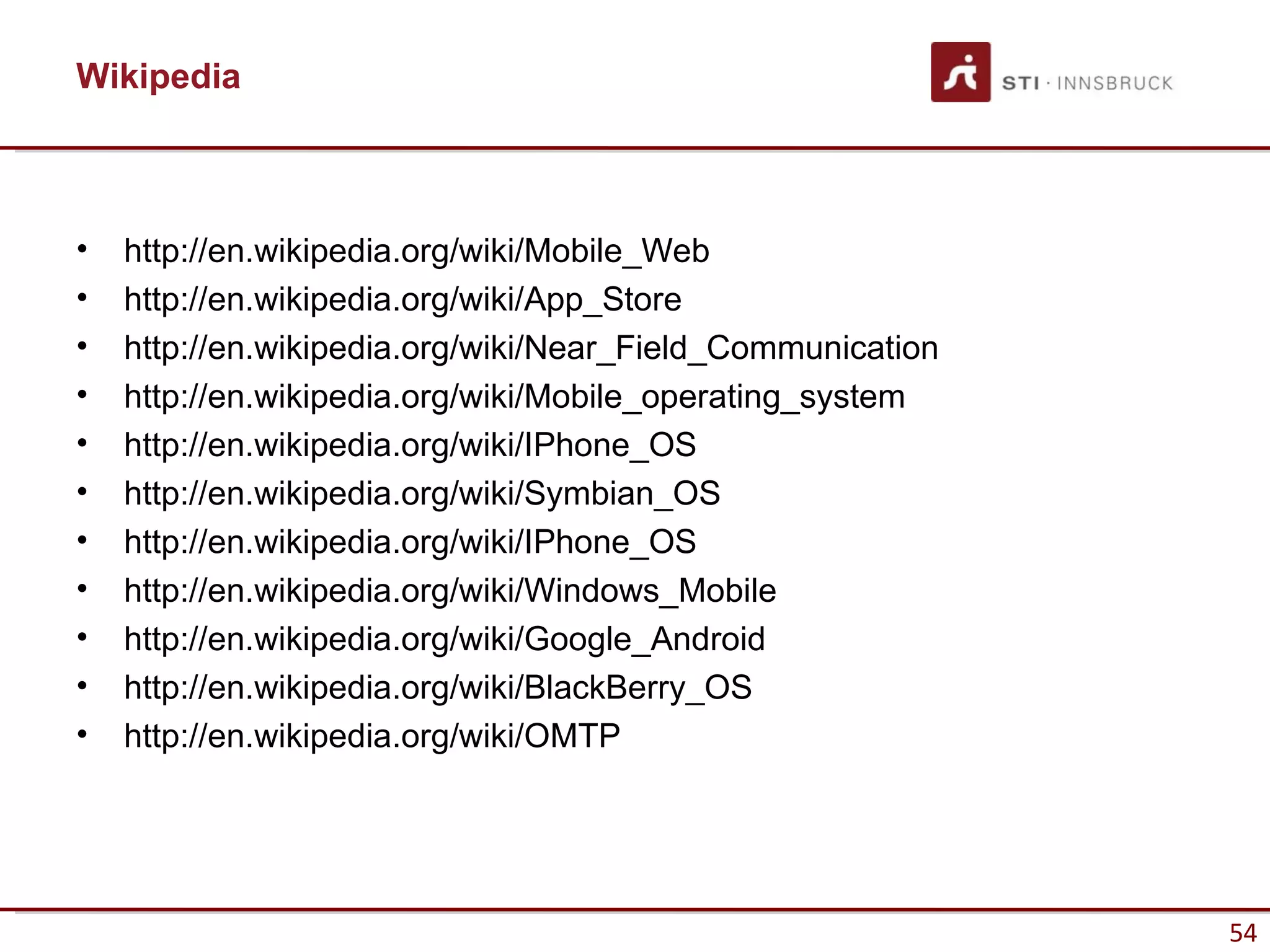 Wikipedia



•   http://en.wikipedia.org/wiki/Mobile_Web
•   http://en.wikipedia.org/wiki/App_Store
•   http://en.wikipedia.org/wiki/Near_Field_Communication
•   http://en.wikipedia.org/wiki/Mobile_operating_system
•   http://en.wikipedia.org/wiki/IPhone_OS
•   http://en.wikipedia.org/wiki/Symbian_OS
•   http://en.wikipedia.org/wiki/IPhone_OS
•   http://en.wikipedia.org/wiki/Windows_Mobile
•   http://en.wikipedia.org/wiki/Google_Android
•   http://en.wikipedia.org/wiki/BlackBerry_OS
•   http://en.wikipedia.org/wiki/OMTP




                                                            54
 