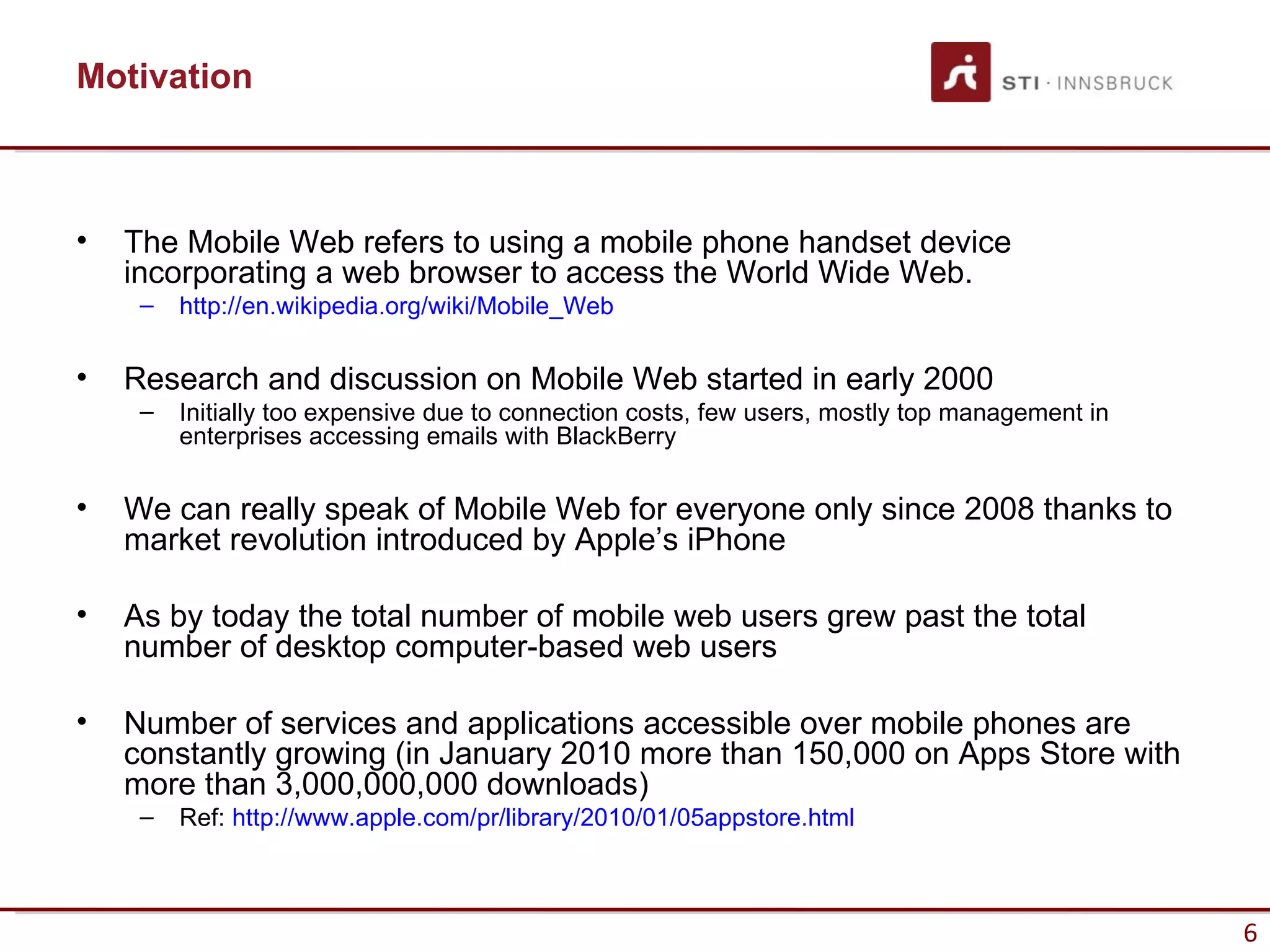 Motivation



•   The Mobile Web refers to using a mobile phone handset device
    incorporating a web browser to access the World Wide Web.
     –   http://en.wikipedia.org/wiki/Mobile_Web

•   Research and discussion on Mobile Web started in early 2000
     –   Initially too expensive due to connection costs, few users, mostly top management in
         enterprises accessing emails with BlackBerry

•   We can really speak of Mobile Web for everyone only since 2008 thanks to
    market revolution introduced by Apple’s iPhone

•   As by today the total number of mobile web users grew past the total
    number of desktop computer-based web users

•   Number of services and applications accessible over mobile phones are
    constantly growing (in January 2010 more than 150,000 on Apps Store with
    more than 3,000,000,000 downloads)
     –   Ref: http://www.apple.com/pr/library/2010/01/05appstore.html



                                                                                                6
 