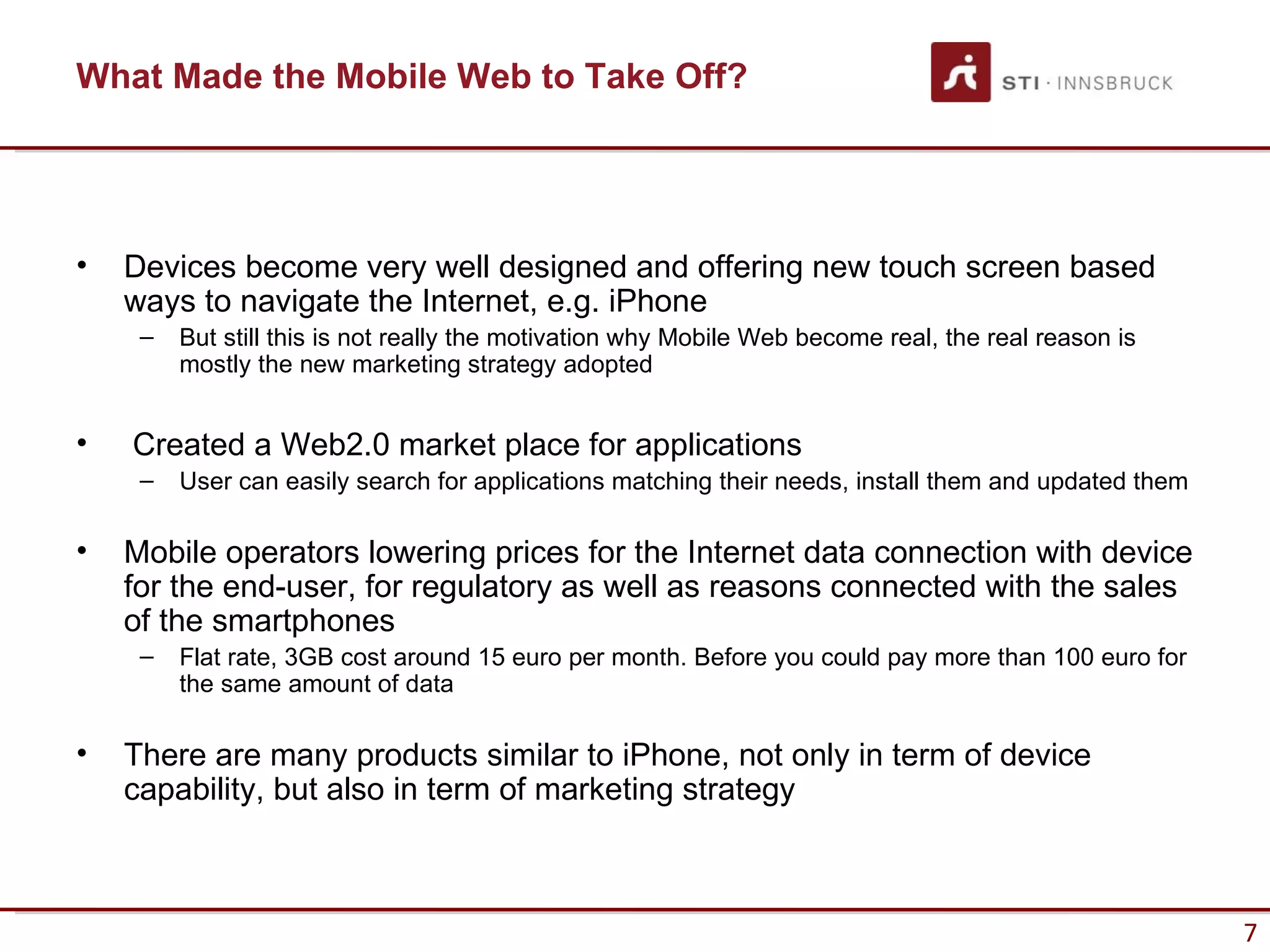 What Made the Mobile Web to Take Off?




•   Devices become very well designed and offering new touch screen based
    ways to navigate the Internet, e.g. iPhone
     –   But still this is not really the motivation why Mobile Web become real, the real reason is
         mostly the new marketing strategy adopted


•   Created a Web2.0 market place for applications
     –   User can easily search for applications matching their needs, install them and updated them

•   Mobile operators lowering prices for the Internet data connection with device
    for the end-user, for regulatory as well as reasons connected with the sales
    of the smartphones
     –   Flat rate, 3GB cost around 15 euro per month. Before you could pay more than 100 euro for
         the same amount of data

•   There are many products similar to iPhone, not only in term of device
    capability, but also in term of marketing strategy



                                                                                                       7
 