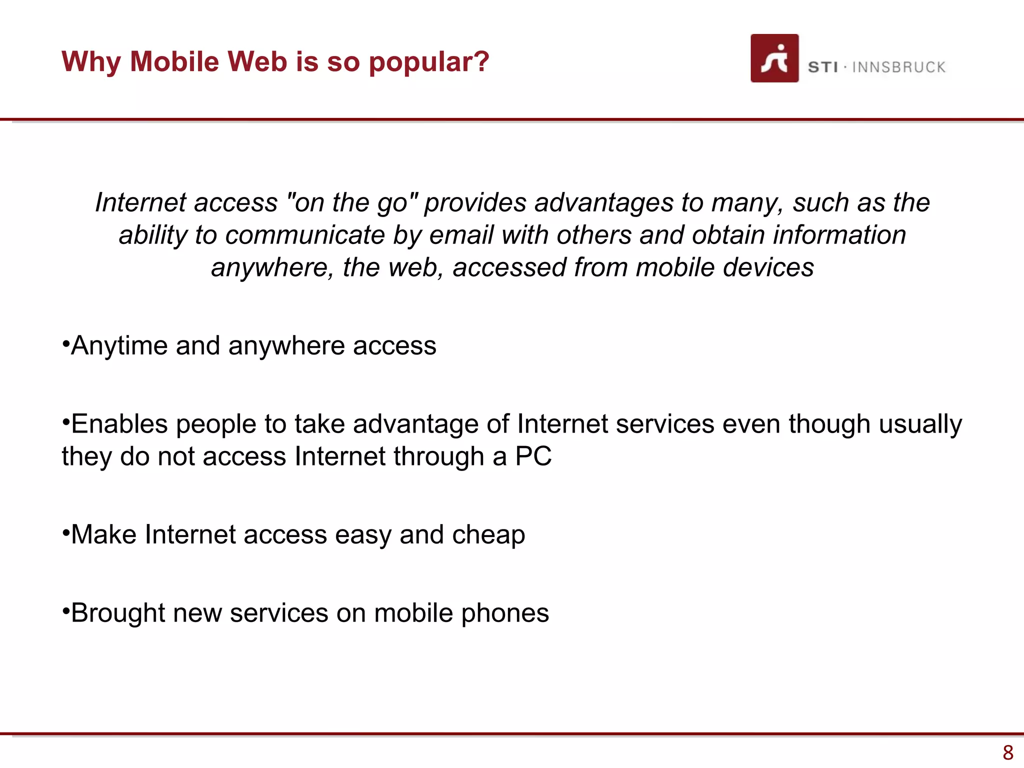 Why Mobile Web is so popular?



  Internet access "on the go" provides advantages to many, such as the
    ability to communicate by email with others and obtain information
              anywhere, the web, accessed from mobile devices

•Anytime and anywhere access

•Enables people to take advantage of Internet services even though usually
they do not access Internet through a PC

•Make Internet access easy and cheap

•Brought new services on mobile phones




                                                                             8
 