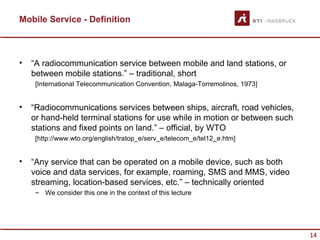 Mobile Service - Definition



•   “A radiocommunication service between mobile and land stations, or
    between mobile stations.” – traditional, short
     [International Telecommunication Convention, Malaga-Torremolinos, 1973]


•   “Radiocommunications services between ships, aircraft, road vehicles,
    or hand-held terminal stations for use while in motion or between such
    stations and fixed points on land.” – official, by WTO
     [http://www.wto.org/english/tratop_e/serv_e/telecom_e/tel12_e.htm]


•   “Any service that can be operated on a mobile device, such as both
    voice and data services, for example, roaming, SMS and MMS, video
    streaming, location-based services, etc.” – technically oriented
     – We consider this one in the context of this lecture




                                                                               14
 