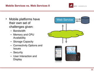 Mobile Services vs. Web Services II




• Mobile platforms have               Web Service
  their own set of
  challenges given:
   – Bandwidth
   – Memory and CPU
     Availability
   – Storage Capacity
   – Connectivity Options and
     Issues
   – Security
   – User Interaction and
     Display


                                                    16
 