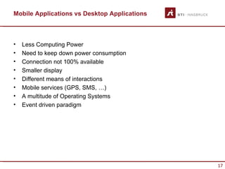 Mobile Applications vs Desktop Applications



•   Less Computing Power
•   Need to keep down power consumption
•   Connection not 100% available
•   Smaller display
•   Different means of interactions
•   Mobile services (GPS, SMS, …)
•   A multitude of Operating Systems
•   Event driven paradigm




                                              17
 