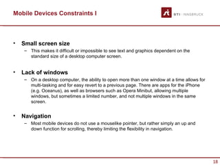 Mobile Devices Constraints I



•   Small screen size
    – This makes it difficult or impossible to see text and graphics dependent on the
      standard size of a desktop computer screen.


•   Lack of windows
    – On a desktop computer, the ability to open more than one window at a time allows for
      multi-tasking and for easy revert to a previous page. There are apps for the iPhone
      (e.g. Oceanus), as well as browsers such as Opera Minibut, allowing multiple
      windows, but sometimes a limited number, and not multiple windows in the same
      screen.


•   Navigation
    – Most mobile devices do not use a mouselike pointer, but rather simply an up and
      down function for scrolling, thereby limiting the flexibility in navigation.




                                                                                             18
 