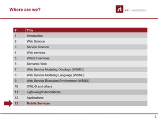 Where are we?



  #    Title
  1    Introduction
  2    Web Science
  3    Service Science
  4    Web services
  5    Web2.0 services
  6    Semantic Web
  7    Web Service Modeling Ontology (WSMO)
  8    Web Service Modeling Language (WSML)
  9    Web Service Execution Environment (WSMX)
  10   OWL-S and others
  11   Light-weight Annotations
  12   Applications
  13   Mobile Services



                                                  2
 