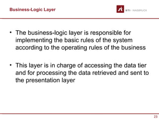 Business-Logic Layer




• The business-logic layer is responsible for
  implementing the basic rules of the system
  according to the operating rules of the business

• This layer is in charge of accessing the data tier
  and for processing the data retrieved and sent to
  the presentation layer




                                                       23
 