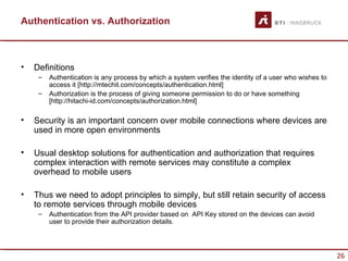 Authentication vs. Authorization



•   Definitions
     –   Authentication is any process by which a system verifies the identity of a user who wishes to
         access it [http://mtechit.com/concepts/authentication.html]
     –   Authorization is the process of giving someone permission to do or have something
         [http://hitachi-id.com/concepts/authorization.html]

•   Security is an important concern over mobile connections where devices are
    used in more open environments

•   Usual desktop solutions for authentication and authorization that requires
    complex interaction with remote services may constitute a complex
    overhead to mobile users

•   Thus we need to adopt principles to simply, but still retain security of access
    to remote services through mobile devices
     –   Authentication from the API provider based on API Key stored on the devices can avoid
         user to provide their authorization details.




                                                                                                         26
 