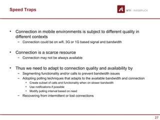 Speed Traps



•   Connection in mobile environments is subject to different quality in
    different contexts
     – Connection could be on wifi, 3G or 1G based signal and bandwidth


•   Connection is a scarce resource
     – Connection may not be always available


•   Thus we need to adapt to connection quality and availability by
     – Segmenting functionality and/or calls to prevent bandwidth issues
     – Adopting polling techniques that adapts to the available bandwidth and connection
          •   Create subset of calls and functionality when on slower bandwidth
          •   Use notifications if possible
          •   Modify polling interval based on need
     – Recovering from intermittent or lost connections




                                                                                           27
 