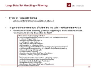 Large Data Set Handling – Filtering



•   Types of Request Filtering
     – Selection criteria for narrowing data set returned


•   In general determine how efficient are the calls – reduce data waste
     – How much extra data, streaming, parsing is happening to access the data you use?
       How much data is being dropped on the floor?
              <?xml version="1.0" encoding="utf-8"?>
              <FindItemsAdvancedRequest xmlns="urn:ebay:apis:eBLBaseComponents">
               <!-- Standard Input Fields -->
               <MessageID> string </MessageID>
               <!-- Call-specific Input Fields -->
               <BidCountMax> int </BidCountMax>
               <BidCountMin> int </BidCountMin>
               <CategoryHistogramMaxChildren> int </CategoryHistogramMaxChildren>
               <CategoryHistogramMaxParents> int </CategoryHistogramMaxParents>
               <CategoryID> string </CategoryID>
               <CharityID> int </CharityID>
               <Condition> ItemConditionCodeType </Condition>
               <Currency> CurrencyCodeType </Currency>
               …
               <ShippingLocation> CountryCodeType </ShippingLocation>
               <ShippingPostalCode> string </ShippingPostalCode>
               <SortOrder> SortOrderCodeType </SortOrder>
               <StoreName> string </StoreName>
               <StoreSearch> StoreSearchCodeType </StoreSearch>
              </FindItemsAdvancedRequest>
                                                                                          29
 