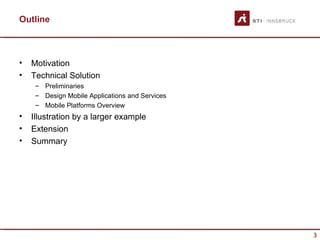 Outline



•   Motivation
•   Technical Solution
     – Preliminaries
     – Design Mobile Applications and Services
     – Mobile Platforms Overview
•   Illustration by a larger example
•   Extension
•   Summary




                                                 3
 