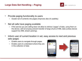 Large Data Set Handling – Paging



•   Provide paging functionality to users
     – Cluster set of contents into pages (improves also UI usability)


•   Not all calls have paging available
     – If the service you are calling does not allow to retrieve “pages” of data, using them on
       the device, will not anyway prevent transfer of large chunk of XML data (unless device
       support live XML stream parsing).


•   Inform user of current location in set, easy access to next and previous
    sets (page)
     – Enable users to navigate through pages
     – Enable users to understand where they are
       in the collection of data




                                                                                                  30
 