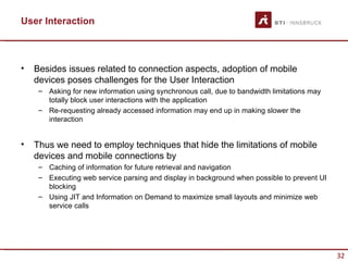 User Interaction



•   Besides issues related to connection aspects, adoption of mobile
    devices poses challenges for the User Interaction
     – Asking for new information using synchronous call, due to bandwidth limitations may
       totally block user interactions with the application
     – Re-requesting already accessed information may end up in making slower the
       interaction


•   Thus we need to employ techniques that hide the limitations of mobile
    devices and mobile connections by
     – Caching of information for future retrieval and navigation
     – Executing web service parsing and display in background when possible to prevent UI
       blocking
     – Using JIT and Information on Demand to maximize small layouts and minimize web
       service calls




                                                                                             32
 