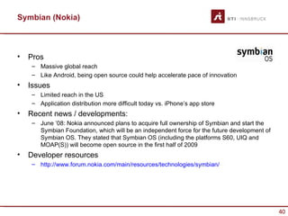 Symbian (Nokia)



•   Pros
    – Massive global reach
    – Like Android, being open source could help accelerate pace of innovation
•   Issues
    – Limited reach in the US
    – Application distribution more difficult today vs. iPhone’s app store
•   Recent news / developments:
    – June ’08: Nokia announced plans to acquire full ownership of Symbian and start the
      Symbian Foundation, which will be an independent force for the future development of
      Symbian OS. They stated that Symbian OS (including the platforms S60, UIQ and
      MOAP(S)) will become open source in the first half of 2009
•   Developer resources
    – http://www.forum.nokia.com/main/resources/technologies/symbian/




                                                                                             40
 