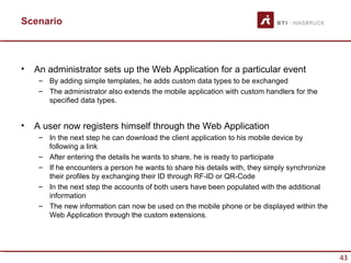 Scenario



•   An administrator sets up the Web Application for a particular event
     – By adding simple templates, he adds custom data types to be exchanged
     – The administrator also extends the mobile application with custom handlers for the
       specified data types.


•   A user now registers himself through the Web Application
     – In the next step he can download the client application to his mobile device by
       following a link
     – After entering the details he wants to share, he is ready to participate
     – If he encounters a person he wants to share his details with, they simply synchronize
       their profiles by exchanging their ID through RF-ID or QR-Code
     – In the next step the accounts of both users have been populated with the additional
       information
     – The new information can now be used on the mobile phone or be displayed within the
       Web Application through the custom extensions.




                                                                                               43
 