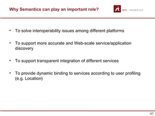 Why Semantics can play an important role?



•   To solve interoperability issues among different platforms

•   To support more accurate and Web-scale service/application
    discovery

•   To support transparent integration of different services

•   To provide dynamic binding to services according to user profiling
    (e.g. Location)




                                                                         47
 