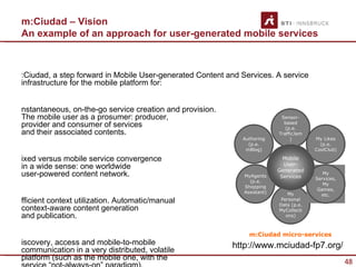 m:Ciudad – Vision
An example of an approach for user-generated mobile services



:Ciudad, a step forward in Mobile User-generated Content and Services. A service
infrastructure for the mobile platform for:


nstantaneous, on-the-go service creation and provision.
The mobile user as a prosumer: producer,                                    Sensor-
provider and consumer of services                                            based
                                                                              (p.e.
and their associated contents.                                             TrafficJam
                                                             Authoring          )       My Likes
                                                               (p.e.                      (p.e.
                                                              mBlog)                    CoolClub)

ixed versus mobile service convergence                                       Mobile
                                                                             User-
in a wide sense: one worldwide                                             Generated
user-powered content network.                                 MyAgents      Services
                                                                                           My
                                                                                        Services,
                                                                (p.e.
                                                                                           My
                                                              Shopping
                                                                                         Games,
                                                              Assistant)       My         etc.
fficient context utilization. Automatic/manual                              Personal
                                                                           Data (p.e.
context-aware content generation                                           MyCollecti
and publication.                                                              ons)



                                                                m:Ciudad micro-services
iscovery, access and mobile-to-mobile                     http://www.mciudad-fp7.org/
communication in a very distributed, volatile
platform (such as the mobile one, with the
                                                                                                    48
 