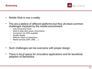 Summary



•   Mobile Web is now a reality

•   The are a pletora of different platforms but they all share common
    challanges imposed by the mobile environment
     –   Less Computing Power
     –   Need to keep down power consumption
     –   Connection not 100% available
     –   Smaller display
     –   Different means of interactions
     –   Mobile services (GPS, SMS, …)
     – ...

•   Such challenges can be overcame with proper design

•   There is lot of space for innovative applications and for beneficial
    adoption of Semantics



                                                                           51
 