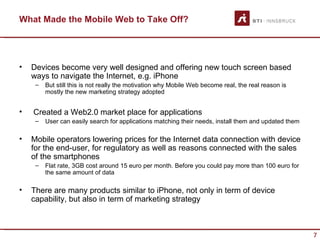 What Made the Mobile Web to Take Off?




•   Devices become very well designed and offering new touch screen based
    ways to navigate the Internet, e.g. iPhone
     –   But still this is not really the motivation why Mobile Web become real, the real reason is
         mostly the new marketing strategy adopted


•   Created a Web2.0 market place for applications
     –   User can easily search for applications matching their needs, install them and updated them

•   Mobile operators lowering prices for the Internet data connection with device
    for the end-user, for regulatory as well as reasons connected with the sales
    of the smartphones
     –   Flat rate, 3GB cost around 15 euro per month. Before you could pay more than 100 euro for
         the same amount of data

•   There are many products similar to iPhone, not only in term of device
    capability, but also in term of marketing strategy



                                                                                                       7
 