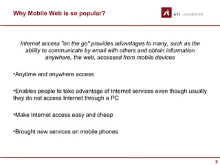 Why Mobile Web is so popular?



  Internet access "on the go" provides advantages to many, such as the
    ability to communicate by email with others and obtain information
              anywhere, the web, accessed from mobile devices

•Anytime and anywhere access

•Enables people to take advantage of Internet services even though usually
they do not access Internet through a PC

•Make Internet access easy and cheap

•Brought new services on mobile phones




                                                                             8
 
