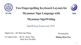 Two Fingerspelling Keyboard Layouts for
Myanmar Sign Language with
Supervisor – Dr. Hnin AyeThant
Co-supervisors – Dr. Ye Kyaw Thu,
Daw Swe Zin Moe
Presented by
Hlaing Myat Nwe
OpUUT-YCC
1
Myanmar SignWriting
SignWriting Symposium 2018
 