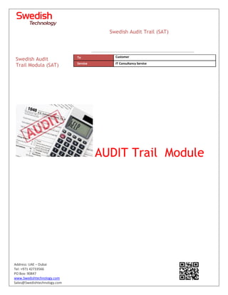 Address: UAE – Dubai
Tel: +971 42733566
PO Box: 90847
www.Swedishtechnology.com
Sales@Swedishtechnology.com
AUDIT Trail Module
Swedish Audit
Trail Modula (SAT)
To Customer
Service IT Consultancy Service
Swedish Audit Trail (SAT)
 