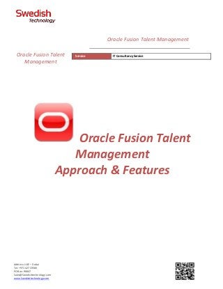 Address: UAE – Dubai
Tel: +971 42733566
PO Box: 90847
Sales@Swedishtechnology.com
www.Swedishtechnology.com
Oracle Fusion Talent
Management
Approach & Features
Oracle Fusion Talent
Management
Service IT Consultancy Service
Oracle Fusion Talent Management
 