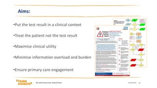 Aims:
•Put the test result in a clinical context
•Treat the patient not the test result
•Maximise clinical utility
•Minimise information overload and burden
•Ensure primary care engagement
15/03/2016AKi and Primary Care: Richard Fluck | 4
 