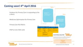 Guidance for Primary Care in responding to the
e-Alerts
Medicines Optimisation for Primary Care
Primary Care Risk Matrix
STOP at risk of AKI cards
15/03/2016
Coming soon! 4th April 2016
AKi and Primary Care: Richard Fluck | 2
 
