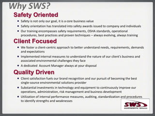 Safety Oriented
 Safety is not only our goal, it is a core business value
 Safety orientation has translated into safety awards issued to company and individuals
 Our training encompasses safety requirements, OSHA standards, operational
procedures, best practices and proven techniques – always evolving, always training
Client Focused
 We foster a client-centric approach to better understand needs, requirements, demands
and expectations
 Implemented internal measures to understand the nature of our client’s business and
associated environmental challenges they face
 A dedicated Account Manager always at your disposal
Quality Driven
 Client satisfaction fuels our brand recognition and our pursuit of becoming the best
single-source environmental solutions provider
 Substantial investments in technology and equipment to continuously improve our
operations, administration, risk management and business development
 Utilization of internal performance measures, auditing, standardization and procedures
to identify strengths and weaknesses
Why SWS?
 