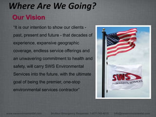 www.swsenvironmental.com 24-Hour Emergency Response: 1-877-742-4215 info@swsenvironmental.com
“It is our intention to show our clients -
past, present and future - that decades of
experience, expansive geographic
coverage, endless service offerings and
an unwavering commitment to health and
safety, will carry SWS Environmental
Services into the future, with the ultimate
goal of being the premier, one-stop
environmental services contractor”
Where Are We Going?
Our Vision
 