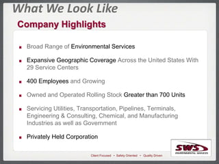 Client Focused • Safety Oriented • Quality Driven
What We Look Like
Company Highlights
Broad Range of Environmental Services
Expansive Geographic Coverage Across the United States With
29 Service Centers
400 Employees and Growing
Owned and Operated Rolling Stock Greater than 700 Units
Servicing Utilities, Transportation, Pipelines, Terminals,
Engineering & Consulting, Chemical, and Manufacturing
Industries as well as Government
Privately Held Corporation
 
