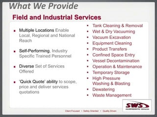 Client Focused • Safety Oriented • Quality Driven
What We Provide
Field and Industrial Services
 Tank Cleaning & Removal
 Wet & Dry Vacuuming
 Vacuum Excavation
 Equipment Cleaning
 Product Transfers
 Confined Space Entry
 Vessel Decontamination
 Operation & Maintenance
 Temporary Storage
 High Pressure
Washing & Blasting
 Dewatering
 Waste Management
Multiple Locations Enable
Local, Regional and National
Reach
Self-Performing, Industry
Specific Trained Personnel
Diverse Set of Services
Offered
‘Quick Quote’ ability to scope,
price and deliver services
quotations
 