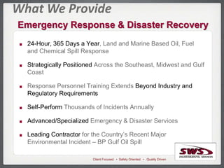 Client Focused • Safety Oriented • Quality Driven
Emergency Response & Disaster Recovery
What We Provide
24-Hour, 365 Days a Year, Land and Marine Based Oil, Fuel
and Chemical Spill Response
Strategically Positioned Across the Southeast, Midwest and Gulf
Coast
Response Personnel Training Extends Beyond Industry and
Regulatory Requirements
Self-Perform Thousands of Incidents Annually
Advanced/Specialized Emergency & Disaster Services
Leading Contractor for the Country’s Recent Major
Environmental Incident – BP Gulf Oil Spill
 