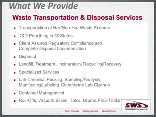 Client Focused • Safety Oriented • Quality Driven
What We Provide
Waste Transportation & Disposal Services
Transportation of Haz/Non-Haz Waste Streams
T&D Permitting in 30 States
Client Assured Regulatory Compliance and
Complete Disposal Documentation
Disposal
Landfill, Treatment , Incineration, Recycling/Recovery
Specialized Services
Lab Chemical Packing, Sampling/Analysis,
Manifesting/Labeling, Clandestine Lab Cleanup
Container Management
Roll-Offs, Vacuum Boxes, Totes, Drums, Frac-Tanks
 