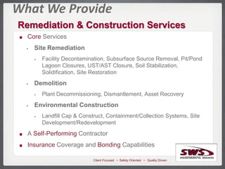 Client Focused • Safety Oriented • Quality Driven
What We Provide
Remediation & Construction Services
Core Services
 Site Remediation
 Facility Decontamination, Subsurface Source Removal, Pit/Pond
Lagoon Closures, UST/AST Closure, Soil Stabilization,
Solidification, Site Restoration
 Demolition
 Plant Decommissioning, Dismantlement, Asset Recovery
 Environmental Construction
 Landfill Cap & Construct, Containment/Collection Systems, Site
Development/Redevelopment
A Self-Performing Contractor
Insurance Coverage and Bonding Capabilities
 