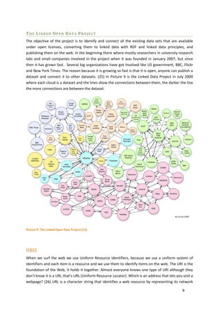 THE LINKED OPEN DATA PROJECT
The objective of the project is to identify and connect all the existing data sets that are available
under open licenses, converting them to linked data with RDF and linked data principles, and
publishing them on the web. In the beginning there where mostly researchers in university research
labs and small companies involved in the project when it was founded in January 2007, but since
then it has grown fast. Several big organizations have got involved like US government, BBC, Flickr
and New York Times. The reason because it is growing so fast is that it is open, anyone can publish a
dataset and connect it to other datasets. (25) In Picture 9 is the Linked Data Project in July 2009
where each cloud is a dataset and the lines show the connections between them, the darker the line
the more connections are between the dataset.




Picture 9: The Linked Open Data Project (13)




URIS
When we surf the web we use Uniform Resource Identifiers, because we use a uniform system of
identifiers and each item is a resource and we use them to identify items on the web. The URI is the
foundation of the Web, it holds it together. Almost everyone knows one type of URI although they
don’t know it is a URI, that’s URL (Uniform Resource Locator). Which is an address that lets you visit a
webpage? (26) URL is a character string that identifies a web resource by representing its network

                                                                                                 9
 