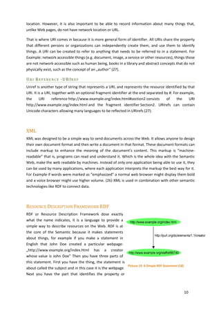 location. However, it is also important to be able to record information about many things that,
unlike Web pages, do not have network location or URL.

That is where URI comes in because it is more general form of identifier. All URIs share the property
that different persons or organizations can independently create them, and use them to identify
things. A URI can be created to refer to anything that needs to be referred to in a statement. For
Example: network accessible things (e.g. document, image, a service or other resources), things those
are not network-accessible such as human being, books in a library and abstract concepts that do not
physically exist, such as the concept of an „author“ (27).

U R I R E F E R E N C E - U RI R E F
Uriref is another type of string that represents a URI, and represents the resource identified by that
URI. It is a URI, together with an optional fragment identifier at the end separated by #. For example,
the      URI     reference http://www.example.org/index.html#section2 consists        of     the   URI
http://www.example.org/index.html and the fragment identifier Section2. URIrefs can contain
Unicode characters allowing many languages to be reflected in URIrefs (27).



XML
XML was designed to be a simple way to send documents across the Web. It allows anyone to design
their own document format and then write a document in that format. These document formats can
include markup to enhance the meaning of the document’s content. This markup is “machine-
readable” that is, programs can read and understand it. Which is the whole idea with the Semantic
Web, make the web readable by machines. Instead of only one application being able to use it, they
can be used by many applications, where each application interprets the markup the best way for it.
For Example if words were marked as “emphasized” a normal web browser might display them bold
and a voice browser might use higher volume. (26) XML is used in combination with other semantic
technologies like RDF to connect data.



RESOURCE DESCRIPTION FRAMEWORK RDF
RDF or Resource Description Framework dose exactly
what the name indicates, it is a language to provide a
simple way to describe resources on the Web. RDF is at
the core of the Semantic because it makes statements
about things, for example if you make a statement in
English that John Doe created a particular webpage:
„http://www.example.org/index.html has a creator
whose value is John Doe” Then you have three parts of
this statement. First you have the thing, the statement is
                                                             Picture 10: A Simple RDF Statement (18)
about called the subject and in this case it is the webpage.
Next you have the part that identifies the property or



                                                                                                       10
 