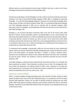 different words are used to describe the same thing in different data sets, or when a bit of extra
knowledge may lead to the discovery of new relationships. (28)



The best way to dig deeper into the Ontologies is to take a look at one of the standards w3 has been
working on. Let’s take a look at Web Ontology Language or OWL. OWL is a language for expressing
ontologies. It is a Semantic Web language designed to represent rich and complex knowledge about
things, groups of things, and relations between things. OWL is a computational logic-based language
such that knowledge expressed in OWL can be reasoned with by computer programs. OWL
documents, known as ontologies, can be published in the Web and may refer to or be referred from
other OWL ontologies. (29)

Ontology is a set of precise descriptive statements about some part of the world usually called
domain of interest. Precise descriptions prevent misunderstanding in human communication and
they ensure that software behaves in a uniform, predictable way and works well with other software.
To precisely describe a domain of interest, you come up with a set of central terms often called
vocabulary and describe what they mean. Both with a natural language definition and how this term
in connected to other terms. This is called a terminology and it combined with the vocabulary is an
essential part of a typical OWL document. (29)

To understand how knowledge is represented in OWL we first must check out some fundamental
notions. Axioms are the basic statements that OWL ontology expresses. Entities are elements used to
refer to real world objects. For example “Star Wars is a Movie” or “Kenny is Spenny’s Uncle”.
Expressions are combinations of entities to form complex descriptions from basic ones. For Example
we have the classes “female” and “professor” could be combined to describe the class of female
professors. (29)

 Each OWL ontology is a collection of basic statements like “Coca Cola is a Drink” or “it is Cloudy” and
these statements are Axioms. These statements can both be true or false. This distinguishes them
from entities and expressions. An important feature of OWL is that a statement is true when the
other statements are. For Example a set of statements A entails a statement b if in any state of affair
wherein all statements from A are true, also b is true. (29)

FRIEND    OF A   F R I E N D FO AF
FOAF is a machine-readable ontology describing person, their activities and their relations to other
people and object and is a part of the open linked data project. It is considered to be the first Social
Semantic Web application. Anyone can use FOAF to describe himself by creating their own FOAF
profile. FOAF allows groups of people to describe social networks without the need for centralized
database. Computers my use these FOAF profiles to find, for example, to list all people both you and
a friend of yours know.




                                                                                                 12
 