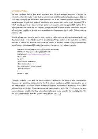 QUERIES SPARQL
We have this huge Web of data which is growing very fast and we need some way of getting the
information from the data. To do that we use queries, just like relational databases uses SQL and
XML uses XQuery to get information from the data. But in the Semantic Web we use RDF-Specific
query language SPARQL that makes it possible to send queries and receive result through HTTP or
SOAP. SPARQL queries are based on triple patterns, it provides patterns against RDF triplets. These
triple patterns are similar to RDF triplets, except that one or more of the constituent resource
references are variables. A SPARQL engine would return the resources for all triples that match these
patterns. (15)

SPARQL allows users to write queries that consist of triple patterns with conjunctions (and), and
disjunctions (or). In SPARQL the query is actually specifying a pattern in the data that should be
matched in a result set. Given a particular triple pattern in a query, a SPARQL processor considers
sets of triplets in the target RDF model that matches the pattern. Let’s take an example:

        PREFIX rdf: <http://www.w3.org/1999/02/22-rdf-syntax-ns#>
        PREFIX owl: <http://www.w3.org/2002/07/owl#>
        PREFIX books:http://www.dummies.com/books#
        SELECT ?title
        WHERE {
        ?book rdf:type books:Books .
        ?book books:author
        http://me.jtpollock.us/foaf.rdf#me .
        ?book dc:title ?title .
        }
        ORDER BY ?title



This query looks for books with the author Jeff Pollock and orders the results in a list. In the Where
clause, we are specifying triple patterns. The first pattern matches on all RDF instances that are of
the rdf:type Book, The second pattern matches on all those RDF instances that have a book: author
relationship to Jeff Pollock. These two patterns are a conjunction (and). The “?” in front of the word
book, indicates a variable, the thing we are looking for. And finally we order the results by title. This
will give us all the books with this specific author. (20 bls. 230-232)




                                                                                                  13
 