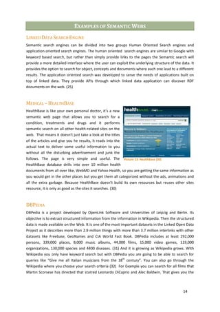 EXAMPLES OF SEMANTIC WEBS
LINKED DATA SEARCH ENGINE
Semantic search engines can be divided into two groups Human Oriented Search engines and
application oriented search engines. The human oriented search engines are similar to Google with
keyword based search, but rather than simply provide links to the pages the Semantic search will
provide a more detailed interface where the user can exploit the underlying structure of the data. It
provides the option to search for object, concepts and documents where each one lead to a different
results. The application oriented search was developed to serve the needs of applications built on
top of linked data. They provide APIs through which linked data application can discover RDF
documents on the web. (25)



MEDICAL – HEALTHBASE
HealthBase is like your own personal doctor, it’s a new
semantic web page that allows you to search for a
condition, treatments and drugs and it performs
semantic search on all other health-related sites on the
web. That means it doesn’t just take a look at the titles
of the articles and give you he results, it reads into the
actual text to deliver some useful information to you
without all the disturbing advertisement and junk the
follows. The page is very simple and useful. The Picture 13: HealthBase (30)
HealthBase database drills into over 10 million health
documents from all over like, WebMD and Yahoo Health, so you are getting the same information as
you would get in the other places but you get them all categorized without the ads, animations and
all the extra garbage. Because HealthBase doesn’t build its own resources but reuses other sites
resource, it is only as good as the sites it searches. (30)



DBPEDIA
DBPedia is a project developed by OpenLink Software and Universities of Leipzig and Berlin. Its
objective is to extract structured information from the information in Wikipedia. Then the structured
data is made available on the Web. It is one of the most important datasets in the Linked Open Data
Project as it describes more than 2.9 million things with more than 3.7 million interlinks with other
datasets like Freebase, GeoNames and CIA World Fact Book. DBPedia includes at least 292,000
persons, 339,000 places, 8,000 music albums, 44,000 films, 15,000 video games, 119,000
organizations, 130,000 species and 4400 diseases. (31) And it is growing as Wikipedia grows. With
Wikipedia you only have keyword search but with DBPedia you are going to be able to search for
queries like “Give me all Italian musicians from the 18th century”. You can also go through the
Wikipedia where you choose your search criteria (32) For Example you can search for all films that
Martin Scorsese has directed that starred Leonardo DiCaprio and Alec Baldwin. That gives you the



                                                                                              14
 