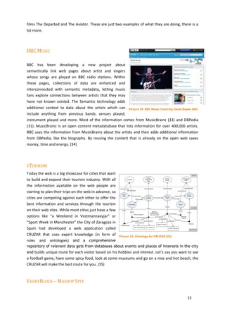 films The Departed and The Aviator. These are just two examples of what they are doing, there is a
lot more.



BBC MUSIC

BBC has been developing a new project about
semantically link web pages about artist and singers
whose songs are played on BBC radio stations. Within
these pages, collections of data are enhanced and
interconnected with semantic metadata, letting music
fans explore connections between artists that they may
have not known existed. The Semantic technology adds
additional context to data about the artists which can Picture 14: BBC Music Covering David Bowie (40)
include anything from previous bands, venues played,
instrument played and more. Most of the information comes from MusicBrainz (33) and DBPedia
(31). MusicBrainz is an open content metadatabase that lists information for over 400,000 artists.
BBC uses the information from MusicBrainz about the artists and then adds additional information
from DBPedia, like the biography. By reusing the content that is already on the open web saves
money, time and energy. (34)




ETOURISM
Today the web is a big showcase for cities that want
to build and expand their tourism industry. With all
the information available on the web people are
starting to plan their trips on the web in advance, so
cities are competing against each other to offer the
best information and services through the tourism
on their web sites. While most cities just have a few
options like “a Weekend in Vestmannaeyjar” or
“Sport Week in Manchester” the City of Zaragoza in
Spain had developed a web application called
CRUZAR that uses expert knowledge (in form of Picture 15: Ontology for CRUZAR (35)
rules and ontologies) and a comprehensive
repository of relevant data gets from databases about events and places of interests in the city
and builds unique route for each visitor based on his hobbies and interest. Let’s say you want to see
a football game, have some spicy food, look at some museums and go on a nice and hot beach, the
CRUZAR will make the best route for you. (35)



EVERYBLOCK – MASHUP SITE


                                                                                               15
 