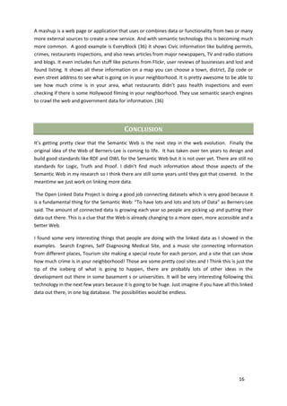 A mashup is a web page or application that uses or combines data or functionality from two or many
more external sources to create a new service. And with semantic technology this is becoming much
more common. A good example is EveryBlock (36) it shows Civic information like building permits,
crimes, restaurants inspections, and also news articles from major newspapers, TV and radio stations
and blogs. It even includes fun stuff like pictures from Flickr, user reviews of businesses and lost and
found listing. It shows all these information on a map you can choose a town, district, Zip code or
even street address to see what is going on in your neighborhood. It is pretty awesome to be able to
see how much crime is in your area, what restaurants didn’t pass health inspections and even
checking if there is some Hollywood filming in your neighborhood. They use semantic search engines
to crawl the web and government data for information. (36)




                                           CONCLUSION
It’s getting pretty clear that the Semantic Web is the next step in the web evolution. Finally the
original idea of the Web of Berners-Lee is coming to life. It has taken over ten years to design and
build good standards like RDF and OWL for the Semantic Web but it is not over yet. There are still no
standards for Logic, Truth and Proof. I didn’t find much information about those aspects of the
Semantic Web in my research so I think there are still some years until they got that covered. In the
meantime we just work on linking more data.

 The Open Linked Data Project is doing a good job connecting datasets which is very good because it
is a fundamental thing for the Semantic Web: “To have lots and lots and lots of Data” as Berners-Lee
said. The amount of connected data is growing each year so people are picking up and putting their
data out there. This is a clue that the Web is already changing to a more open, more accessible and a
better Web.

I found some very interesting things that people are doing with the linked data as I showed in the
examples. Search Engines, Self Diagnosing Medical Site, and a music site connecting information
from different places, Tourism site making a special route for each person, and a site that can show
how much crime is in your neighborhood! Those are some pretty cool sites and I Think this is just the
tip of the iceberg of what is going to happen, there are probably lots of other ideas in the
development out there in some basement s or universities. It will be very interesting following this
technology in the next few years because it is going to be huge. Just imagine if you have all this linked
data out there, in one big database. The possibilities would be endless.




                                                                                                  16
 