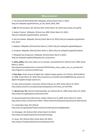 BIBLIOGRAPHY
1. The History Of World Wide Web. Wikipedia. [Online] [Cited: Mars 2, 2010.]
http://en.wikipedia.org/wiki/History_of_the_World_Wide_Web.

2. W3. W3 All standards. W3. [Online] 2010. [Cited: March 18, 2010.] http://www.w3.org/TR/.

3. Gopher Protocol . Wikipedia. [Online] June 2009. [Cited: March 23, 2010.]
http://en.wikipedia.org/wiki/Gopher_(protocol).

4. Dot.Com Bubble. Wikipedia. [Online] [Cited: March 23, 2010.] http://en.wikipedia.org/wiki/Dot-
com_boom.

5. MySpace. Wikipedia. [Online] [Cited: March 2, 2010.] http://en.wikipedia.org/wiki/Myspace.

6. Facebook. Wikipedia. [Online] [Cited: March 2, 2010.] http://en.wikipedia.org/wiki/Facebook.

7. Wikipedia Size Comparison. Wikipedia. [Online] [Cited: March 2, 2010.]
http://en.wikipedia.org/wiki/Wikipedia:Size_comparisons.

8. white, phillip. How many videos are on youtube. associatedcontent. [Online] July 9, 2009. [Cited:
March 2, 2010.]
http://www.associatedcontent.com/article/1927414/how_many_videos_are_on_youtube.html
http://logicerror.com/semanticWeb-long.

9. Paul, Ryan. Study: amount of digital info > global storage capacity. Ars Technica. [Online] March
12, 2008. [Cited: March 25, 2010.] http://arstechnica.com/old/content/2008/03/study-amount-of-
digital-info-global-storage-capacity.ars.

10. Data, data everywhere. Economist. [Online] Febuary 25, 2010. [Cited: March 25, 2010.]
http://www.economist.com/specialreports/displaystory.cfm?story_id=15557443.

11. Berners-Lee, Tim. Semantic Web Road Map. w3. [Online] Okt 14, 1998. [Cited: March 25, 2010.]
http://www.w3.org/DesignIssues/Semantic.html.

12. Questioning Semantic Web History. Zimbio. [Online] Jan 22, 2009. [Cited: March 25, 2010.]
http://www.zimbio.com/Semantic+Web+-+Web+3.0/articles/3/Questioning+Semantic+Web+history.

13. Linking Open Data. W3. [Online]
http://esw.w3.org/SweoIG/TaskForces/CommunityProjects/LinkingOpenData.

14. Ontologies. W3. [Online] 2010. [Cited: March 18, 2010.]
http://www.w3.org/standards/semanticweb/ontology.

15. Query. W3. [Online] 2010. [Cited: March 18, 2010.]
http://www.w3.org/standards/semanticweb/query.html.



                                                                                                17
 