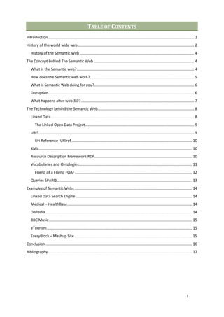 TABLE OF CONTENTS
Introduction............................................................................................................................................. 2
History of the world wide web ................................................................................................................ 2
   History of the Semantic Web .............................................................................................................. 4
The Concept Behind The Semantic Web ................................................................................................. 4
   What is the Semantic web? ................................................................................................................. 4
   How does the Semantic web work? .................................................................................................... 5
   What is Semantic Web doing for you? ................................................................................................ 6
   Disruption ............................................................................................................................................ 6
   What happens after web 3.0? ............................................................................................................. 7
The Technology behind the Semantic Web............................................................................................. 8
   Linked Data .......................................................................................................................................... 8
       The Linked Open Data Project ......................................................................................................... 9
   URIS ..................................................................................................................................................... 9
       Uri Reference -URIref .................................................................................................................... 10
   XML .................................................................................................................................................... 10
   Resource Description Framework RDF .............................................................................................. 10
   Vocabularies and Ontologies ............................................................................................................. 11
       Friend of a Friend FOAF ................................................................................................................. 12
   Queries SPARQL................................................................................................................................. 13
Examples of Semantic Webs ................................................................................................................. 14
   Linked Data Search Engine ................................................................................................................ 14
   Medical – HealthBase ........................................................................................................................ 14
   DBPedia ............................................................................................................................................. 14
   BBC Music .......................................................................................................................................... 15
   eTourism ............................................................................................................................................ 15
   EveryBlock – Mashup Site ................................................................................................................. 15
Conclusion ............................................................................................................................................. 16
Bibliography........................................................................................................................................... 17




                                                                                                                                                    1
 