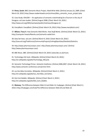 34. Perez, Sarah. BBCs Semantic Music Project. Read Write Web. [Online] January 21, 2009. [Cited:
March 24, 2010.] http://www.readwriteweb.com/archives/bbcs_semantic_music_project.php.

35. Case Study: CRUZAR — An application of semantic matchmaking for eTourism in the city of
Zaragoza. w3 case studies. [Online] August 2008. [Cited: March 24, 2010.]
http://www.w3.org/2001/sw/sweo/public/UseCases/Zaragoza-2/.

36. EveryBlock. EveryBlock. [Online] [Cited: March 24, 2010.] http://www.everyblock.com/.

37. Wilson, Tracy V. How Semantic Web Works. How Stuff Works. [Online] [Cited: March 22, 2010.]
http://computer.howstuffworks.com/semantic-web4.htm.

38. Data Set Sizes. w3.com. [Online] March 9, 2010. [Cited: March 24, 2010.]
http://esw.w3.org/TaskForces/CommunityProjects/LinkingOpenData/DataSets/Statistics.

39. http://www.pharmasurveyor.com/. http://www.pharmasurveyor.com/. [Online]
http://www.pharmasurveyor.com/.

40. BBC Music. BBC. [Online] [Cited: March 24, 2010.] www.bbc.co.uk/music.

41. Technology Life Cycle. WIkipedia. [Online] [Cited: March 24, 2010.]
http://en.wikipedia.org/wiki/Technology_lifecycle.

42. Semantic Technology Primer. Semantic-Confrence. [Online] 2006,2007. [Cited: March 18, 2010.]
http://www.semantic-conference.com/primer.html.

43. Les Horribles Cernettes. Wikipedia. [Online] [Cited: March 2, 2010.]
http://en.wikipedia.org/wiki/Les_Horribles_Cernettes.

44. Dot Com Bubble. Wikipedia. [Online] [Cited: March 2, 2010.]
http://en.wikipedia.org/wiki/Dot_Com_Bubble.

45. MsJosay. The Difference between Web 2.0 and Web 1.0. hubpages. [Online] [Cited: March 2,
2010.] http://hubpages.com/hub/The-Difference-between-Web-20-and-Web-10.




                                                                                              19
 